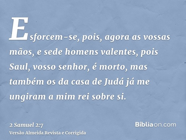 Esforcem-se, pois, agora as vossas mãos, e sede homens valentes, pois Saul, vosso senhor, é morto, mas também os da casa de Judá já me ungiram a mim rei sobre s