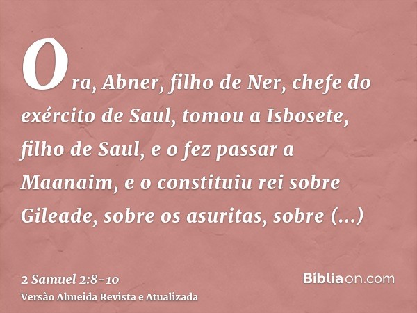 Ora, Abner, filho de Ner, chefe do exército de Saul, tomou a Isbosete, filho de Saul, e o fez passar a Maanaim,e o constituiu rei sobre Gileade, sobre os asurit