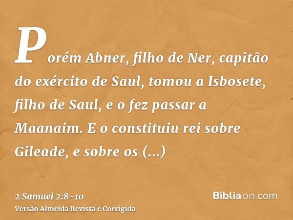 Porém Abner, filho de Ner, capitão do exército de Saul, tomou a Isbosete, filho de Saul, e o fez passar a Maanaim.E o constituiu rei sobre Gileade, e sobre os a