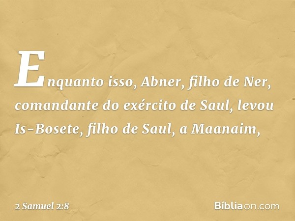 Enquanto isso, Abner, filho de Ner, comandante do exército de Saul, levou Is-Bosete, filho de Saul, a Maanaim, -- 2 Samuel 2:8