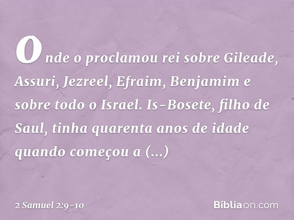 onde o proclamou rei sobre Gileade, Assuri, Jezreel, Efraim, Benjamim e sobre todo o Israel. Is-Bosete, filho de Saul, tinha quarenta anos de idade quando começ