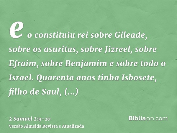 e o constituiu rei sobre Gileade, sobre os asuritas, sobre Jizreel, sobre Efraim, sobre Benjamim e sobre todo o Israel.Quarenta anos tinha Isbosete, filho de Sa