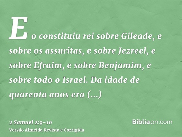 E o constituiu rei sobre Gileade, e sobre os assuritas, e sobre Jezreel, e sobre Efraim, e sobre Benjamim, e sobre todo o Israel.Da idade de quarenta anos era I