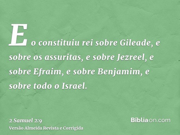 E o constituiu rei sobre Gileade, e sobre os assuritas, e sobre Jezreel, e sobre Efraim, e sobre Benjamim, e sobre todo o Israel.
