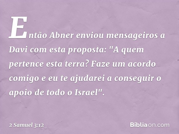 Então Abner enviou mensageiros a Davi com esta proposta: "A quem pertence esta terra? Faze um acordo comigo e eu te ajudarei a conseguir o apoio de todo o Israe