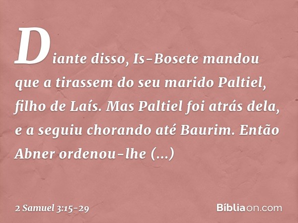 Diante disso, Is-Bosete mandou que a tirassem do seu marido Paltiel, filho de Laís. Mas Paltiel foi atrás dela, e a seguiu chorando até Bau­rim. Então Abner ord