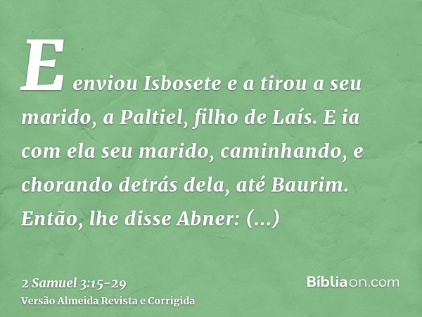 E enviou Isbosete e a tirou a seu marido, a Paltiel, filho de Laís.E ia com ela seu marido, caminhando, e chorando detrás dela, até Baurim. Então, lhe disse Abn