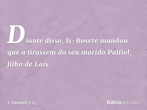 Diante disso, Is-Bosete mandou que a tirassem do seu marido Paltiel, filho de Laís. -- 2 Samuel 3:15