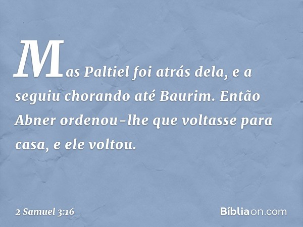 Mas Paltiel foi atrás dela, e a seguiu chorando até Bau­rim. Então Abner ordenou-lhe que voltasse para casa, e ele voltou. -- 2 Samuel 3:16