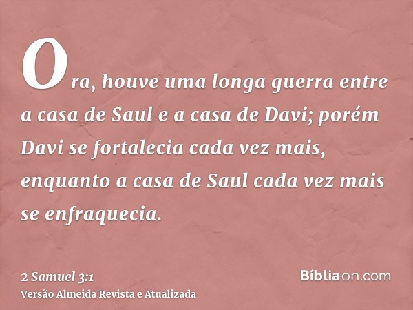 Ora, houve uma longa guerra entre a casa de Saul e a casa de Davi; porém Davi se fortalecia cada vez mais, enquanto a casa de Saul cada vez mais se enfraquecia.