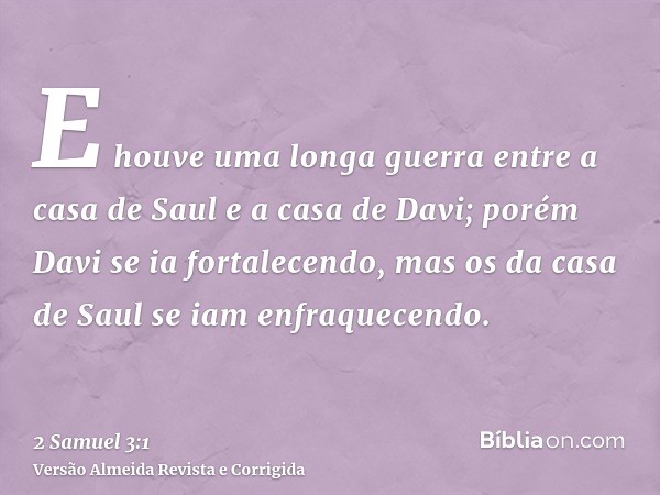 E houve uma longa guerra entre a casa de Saul e a casa de Davi; porém Davi se ia fortalecendo, mas os da casa de Saul se iam enfraquecendo.