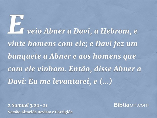 E veio Abner a Davi, a Hebrom, e vinte homens com ele; e Davi fez um banquete a Abner e aos homens que com ele vinham.Então, disse Abner a Davi: Eu me levantare