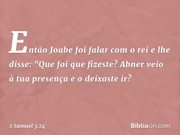 Então Joabe foi falar com o rei e lhe disse: "Que foi que fizeste? Abner veio à tua presença e o deixaste ir? -- 2 Samuel 3:24