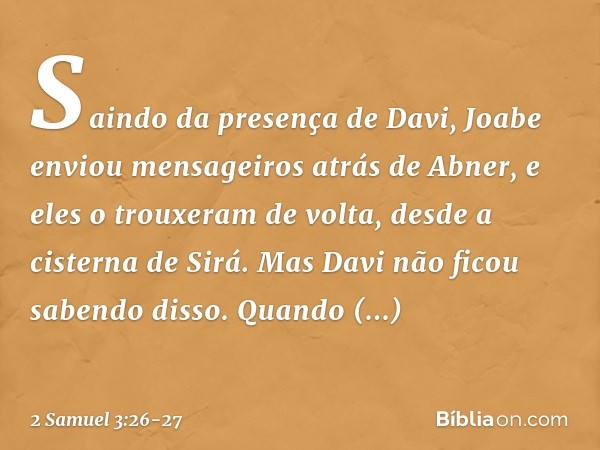 Saindo da presença de Davi, Joabe enviou men­sageiros atrás de Abner, e eles o trouxeram de volta, desde a cisterna de Sirá. Mas Davi não ficou sabendo disso. Q