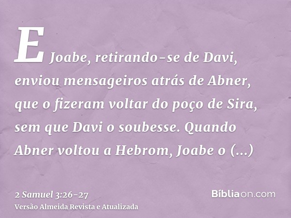 E Joabe, retirando-se de Davi, enviou mensageiros atrás de Abner, que o fizeram voltar do poço de Sira, sem que Davi o soubesse.Quando Abner voltou a Hebrom, Jo