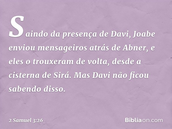 Saindo da presença de Davi, Joabe enviou men­sageiros atrás de Abner, e eles o trouxeram de volta, desde a cisterna de Sirá. Mas Davi não ficou sabendo disso. -