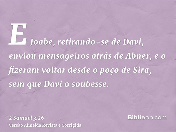 E Joabe, retirando-se de Davi, enviou mensageiros atrás de Abner, e o fizeram voltar desde o poço de Sira, sem que Davi o soubesse.