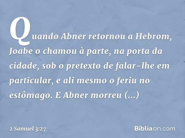 Quando Abner retornou a He­brom, Joabe o chamou à parte, na porta da cidade, sob o pretexto de falar-lhe em particular, e ali mesmo o feriu no estômago. E Abner