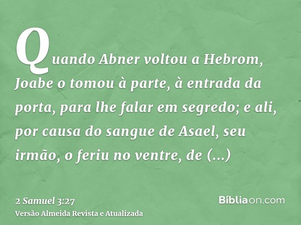 Quando Abner voltou a Hebrom, Joabe o tomou à parte, à entrada da porta, para lhe falar em segredo; e ali, por causa do sangue de Asael, seu irmão, o feriu no v