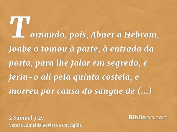 Tornando, pois, Abner a Hebrom, Joabe o tomou à parte, à entrada da porta, para lhe falar em segredo, e feriu-o ali pela quinta costela, e morreu por causa do s