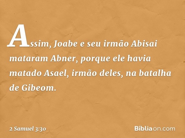 Assim, Joabe e seu irmão Abisai mataram Abner, porque ele havia matado Asael, irmão deles, na batalha de Gibeom. -- 2 Samuel 3:30