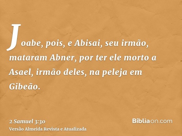 Joabe, pois, e Abisai, seu irmão, mataram Abner, por ter ele morto a Asael, irmão deles, na peleja em Gibeão.