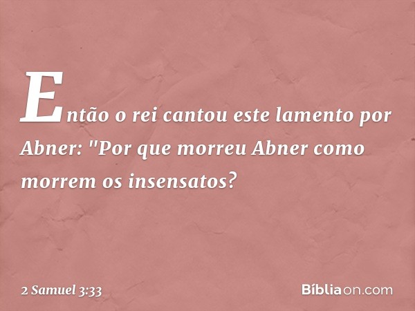 Então o rei cantou este lamento por Abner:
"Por que morreu Abner
como morrem os insensatos? -- 2 Samuel 3:33