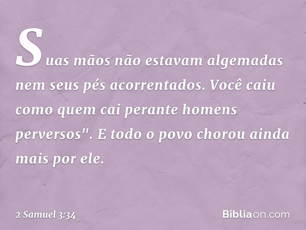 Suas mãos não estavam algemadas
nem seus pés acorrentados.
Você caiu como quem cai
perante homens perversos".
E todo o povo chorou ainda mais por ele. -- 2 Samu