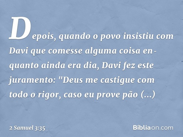 Depois, quando o povo insistiu com Davi que comesse alguma coisa enquanto ainda era dia, Davi fez este juramento: "Deus me castigue com todo o rigor, caso eu p