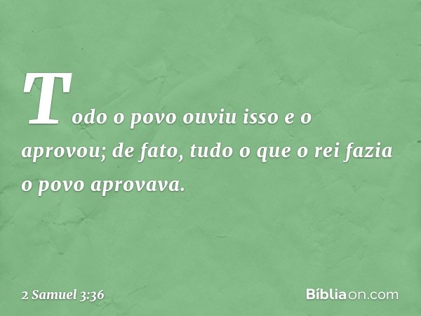 Todo o povo ouviu isso e o aprovou; de fato, tudo o que o rei fazia o povo aprovava. -- 2 Samuel 3:36