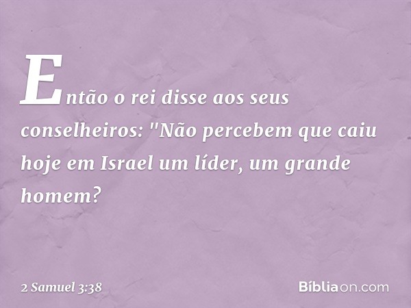 Então o rei disse aos seus conselheiros: "Não percebem que caiu hoje em Israel um líder, um grande homem? -- 2 Samuel 3:38