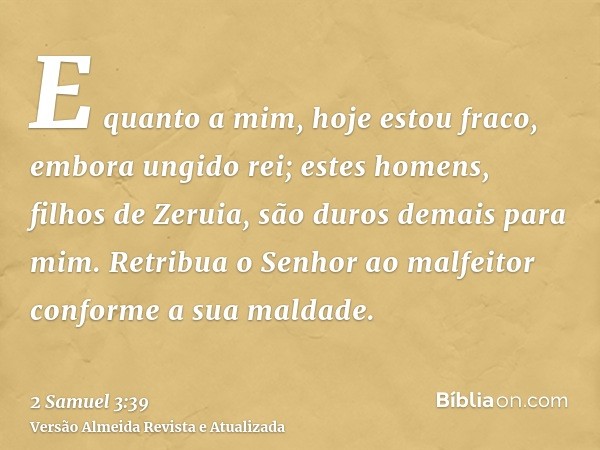 E quanto a mim, hoje estou fraco, embora ungido rei; estes homens, filhos de Zeruia, são duros demais para mim. Retribua o Senhor ao malfeitor conforme a sua ma