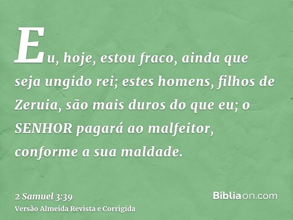 Eu, hoje, estou fraco, ainda que seja ungido rei; estes homens, filhos de Zeruia, são mais duros do que eu; o SENHOR pagará ao malfeitor, conforme a sua maldade