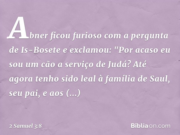 Abner ficou furioso com a pergunta de Is-Bosete e exclamou: "Por acaso eu sou um cão a serviço de Judá? Até agora tenho sido leal à família de Saul, seu pai, e 