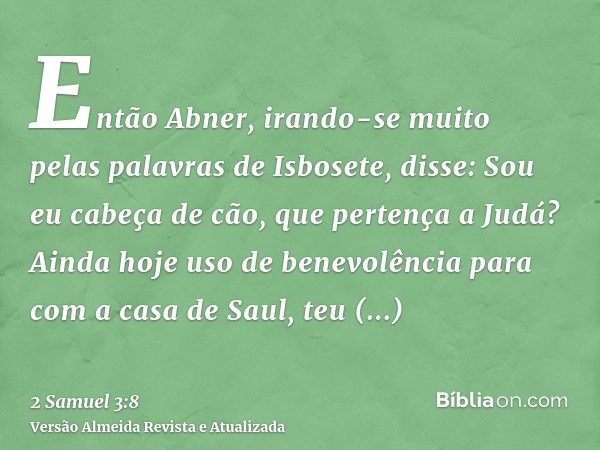 Então Abner, irando-se muito pelas palavras de Isbosete, disse: Sou eu cabeça de cão, que pertença a Judá? Ainda hoje uso de benevolência para com a casa de Sau