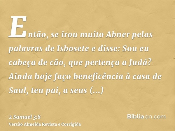Então, se irou muito Abner pelas palavras de Isbosete e disse: Sou eu cabeça de cão, que pertença a Judá? Ainda hoje faço beneficência à casa de Saul, teu pai, 