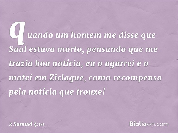 quando um homem me disse que Saul estava morto, pensando que me trazia boa notícia, eu o agarrei e o matei em Ziclague, como recompensa pela notícia que trouxe!