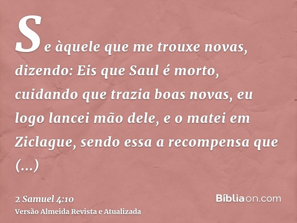 Se àquele que me trouxe novas, dizendo: Eis que Saul é morto, cuidando que trazia boas novas, eu logo lancei mão dele, e o matei em Ziclague, sendo essa a recom