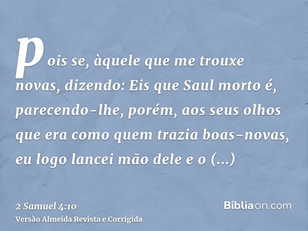 pois se, àquele que me trouxe novas, dizendo: Eis que Saul morto é, parecendo-lhe, porém, aos seus olhos que era como quem trazia boas-novas, eu logo lancei mão