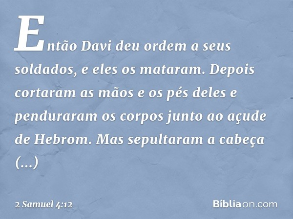 Então Davi deu ordem a seus soldados, e eles os mataram. Depois cortaram as mãos e os pés deles e penduraram os corpos junto ao açude de Hebrom. Mas sepultaram 