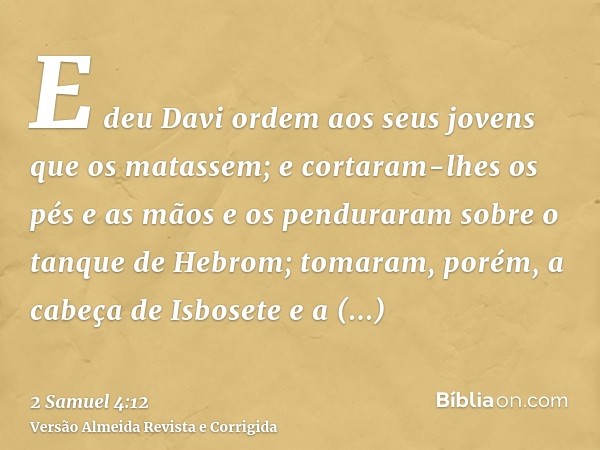 E deu Davi ordem aos seus jovens que os matassem; e cortaram-lhes os pés e as mãos e os penduraram sobre o tanque de Hebrom; tomaram, porém, a cabeça de Isboset