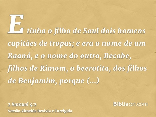E tinha o filho de Saul dois homens capitães de tropas; e era o nome de um Baaná, e o nome do outro, Recabe, filhos de Rimom, o beerotita, dos filhos de Benjami