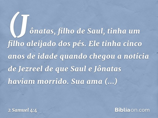 (Jônatas, filho de Saul, tinha um filho aleijado dos pés. Ele tinha cinco anos de idade quan­do chegou a notícia de Jezreel de que Saul e Jônatas haviam morrido