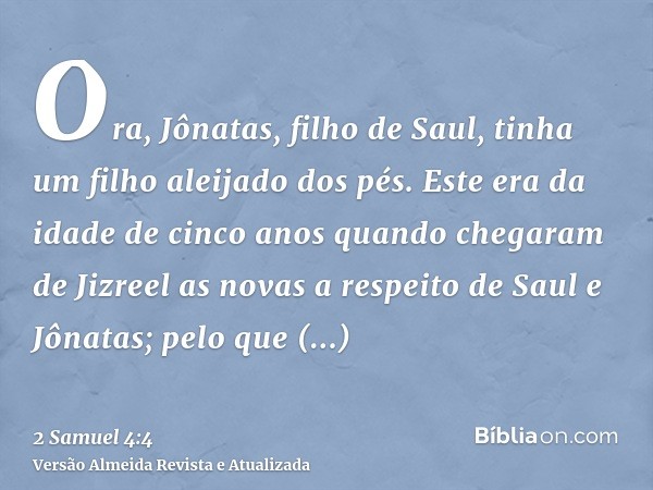 Ora, Jônatas, filho de Saul, tinha um filho aleijado dos pés. Este era da idade de cinco anos quando chegaram de Jizreel as novas a respeito de Saul e Jônatas; 