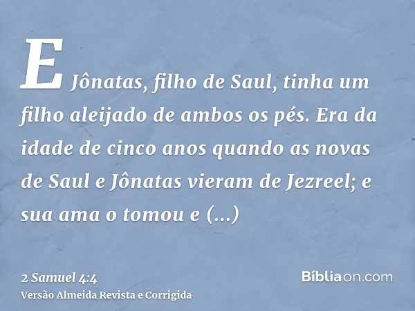 E Jônatas, filho de Saul, tinha um filho aleijado de ambos os pés. Era da idade de cinco anos quando as novas de Saul e Jônatas vieram de Jezreel; e sua ama o t