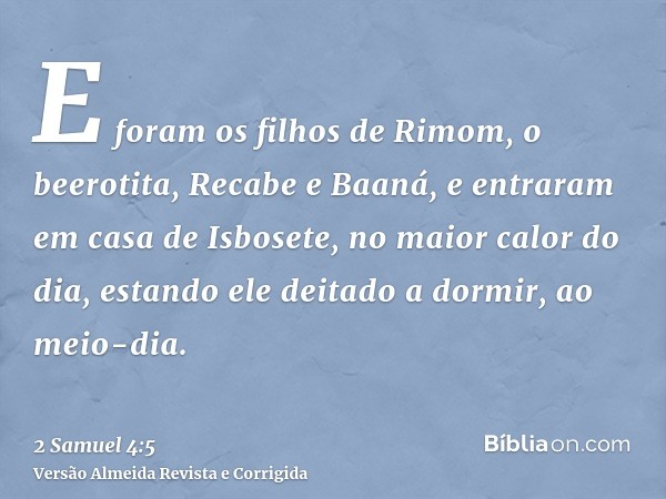 E foram os filhos de Rimom, o beerotita, Recabe e Baaná, e entraram em casa de Isbosete, no maior calor do dia, estando ele deitado a dormir, ao meio-dia.