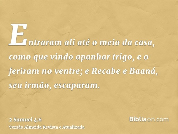 Entraram ali até o meio da casa, como que vindo apanhar trigo, e o feriram no ventre; e Recabe e Baaná, seu irmão, escaparam.