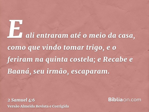 E ali entraram até o meio da casa, como que vindo tomar trigo, e o feriram na quinta costela; e Recabe e Baaná, seu irmão, escaparam.