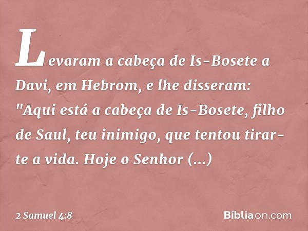 Levaram a cabeça de Is-Bosete a Davi, em Hebrom, e lhe disseram: "Aqui está a cabeça de Is-Bosete, filho de Saul, teu inimigo, que tentou tirar-te a vida. Hoje 