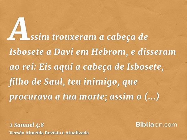 Assim trouxeram a cabeça de Isbosete a Davi em Hebrom, e disseram ao rei: Eis aqui a cabeça de Isbosete, filho de Saul, teu inimigo, que procurava a tua morte; 